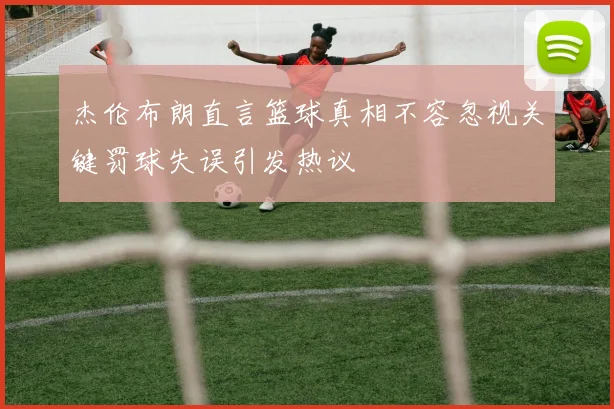 杰伦布朗直言篮球真相不容忽视关键罚球失误引发热议