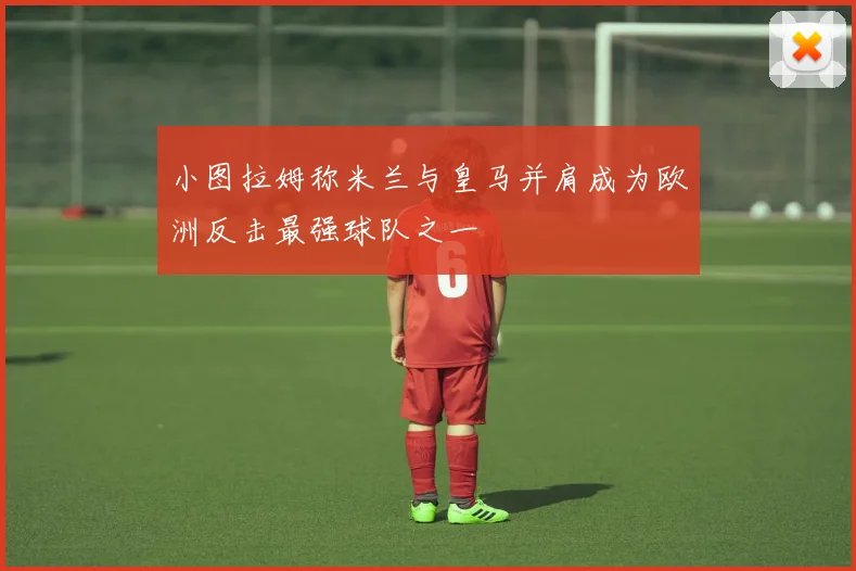 小图拉姆称米兰与皇马并肩成为欧洲反击最强球队之一