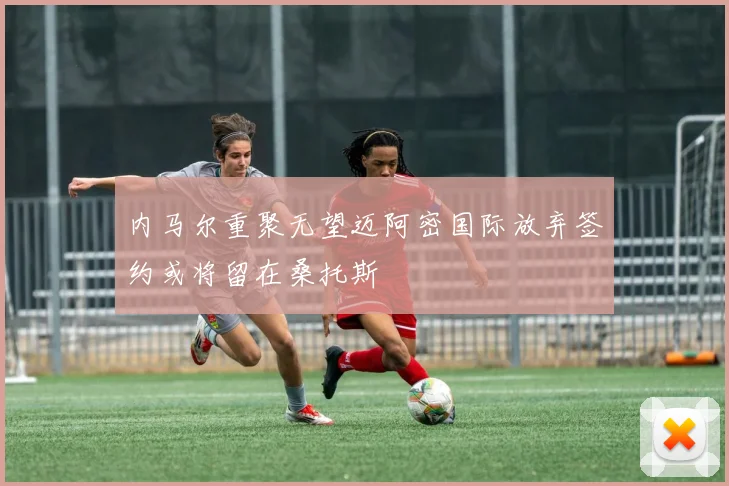 内马尔重聚无望迈阿密国际放弃签约或将留在桑托斯