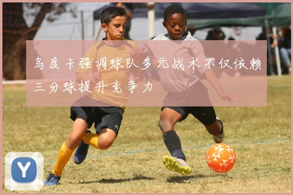 乌度卡强调球队多元战术不仅依赖三分球提升竞争力