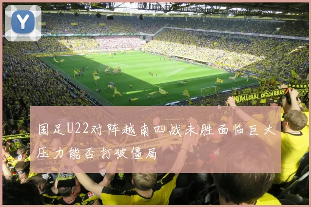 国足U22对阵越南四战未胜面临巨大压力能否打破僵局