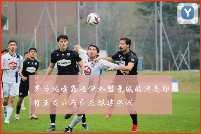 罗马诺透露格伊加盟曼城的消息即将正式公布引发球迷热议