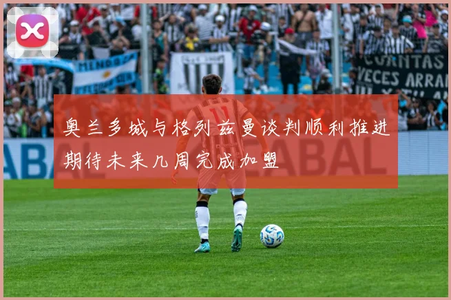 奥兰多城与格列兹曼谈判顺利推进期待未来几周完成加盟