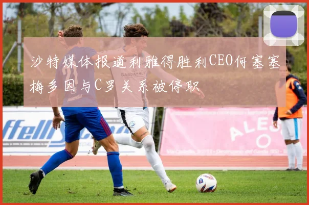 沙特媒体报道利雅得胜利CEO何塞塞梅多因与C罗关系被停职