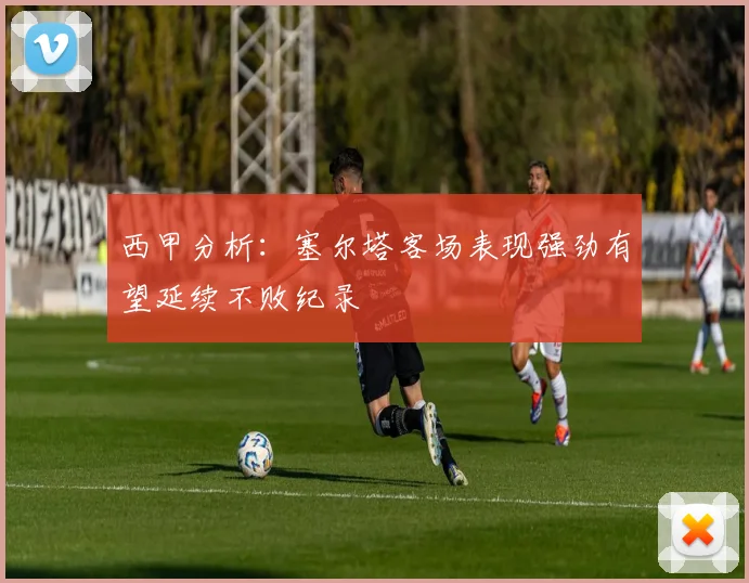 西甲分析：塞尔塔客场表现强劲有望延续不败纪录