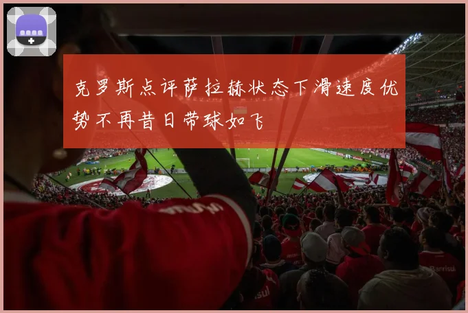 克罗斯点评萨拉赫状态下滑速度优势不再昔日带球如飞