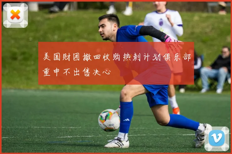 美国财团撤回收购热刺计划俱乐部重申不出售决心