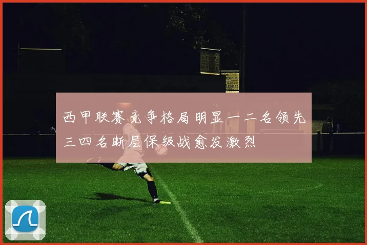 西甲联赛竞争格局明显一二名领先三四名断层保级战愈发激烈