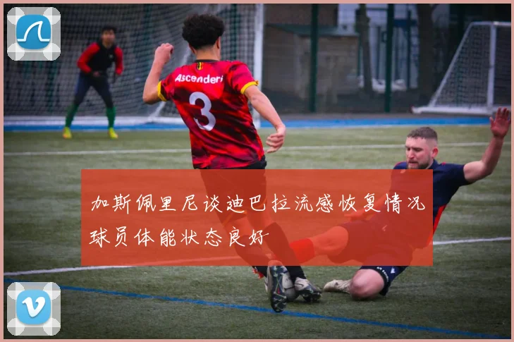 加斯佩里尼谈迪巴拉流感恢复情况球员体能状态良好