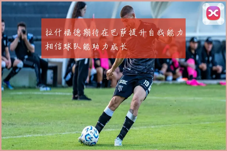 拉什福德期待在巴萨提升自我能力相信球队能助力成长
