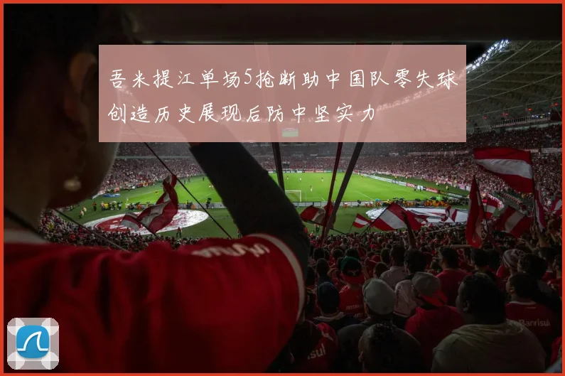 吾米提江单场5抢断助中国队零失球创造历史展现后防中坚实力