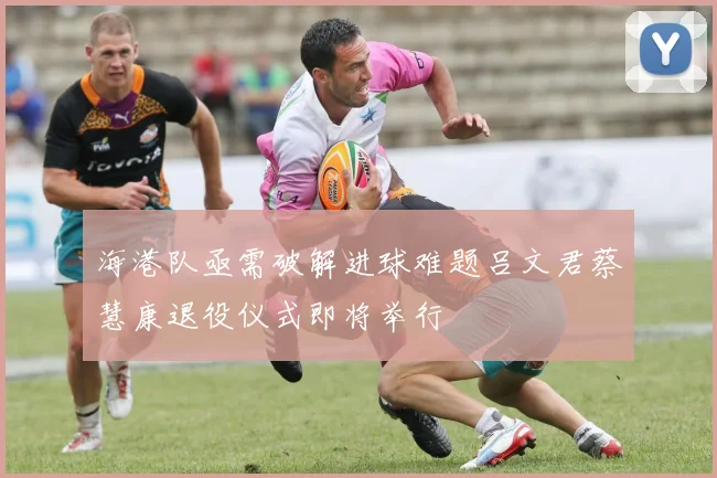 海港队亟需破解进球难题吕文君蔡慧康退役仪式即将举行