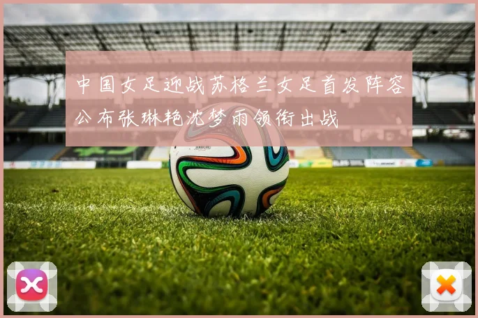 中国女足迎战苏格兰女足首发阵容公布张琳艳沈梦雨领衔出战