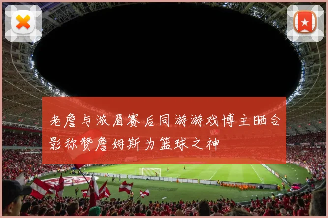 老詹与浓眉赛后同游游戏博主晒合影称赞詹姆斯为篮球之神
