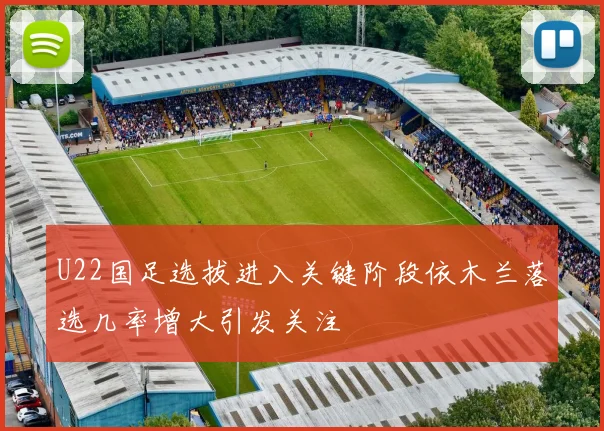 U22国足选拔进入关键阶段依木兰落选几率增大引发关注