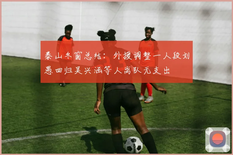 泰山冬窗总结：外援调整一人段刘愚回归吴兴涵等人离队无支出