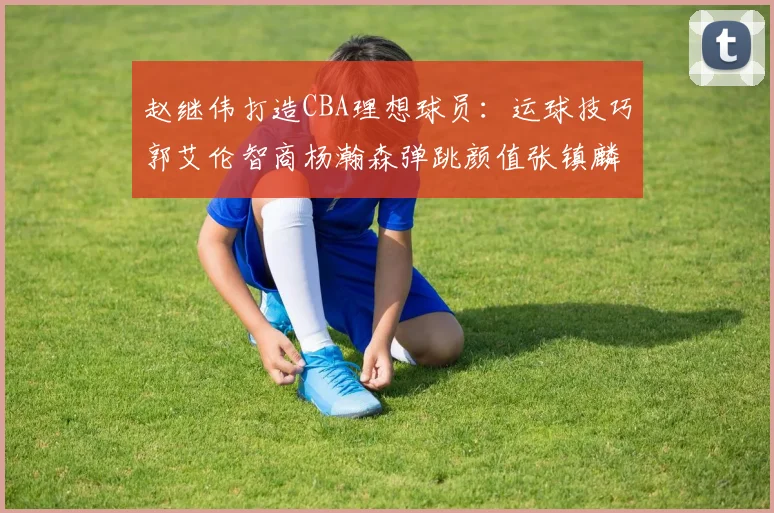 赵继伟打造CBA理想球员：运球技巧郭艾伦智商杨瀚森弹跳颜值张镇麟完美结合