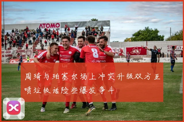 周琦与珀塞尔场上冲突升级双方互喷垃圾话险些爆发争斗